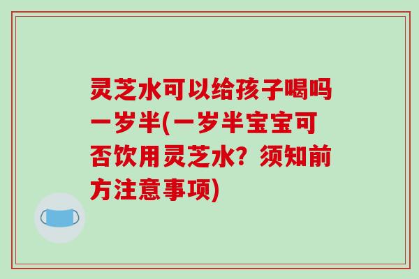 灵芝水可以给孩子喝吗一岁半(一岁半宝宝可否饮用灵芝水?须知前方注意事项)