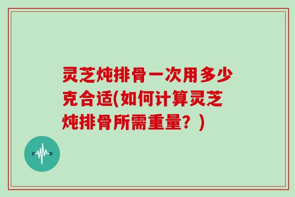 灵芝炖排骨一次用多少克合适(如何计算灵芝炖排骨所需重量?)
