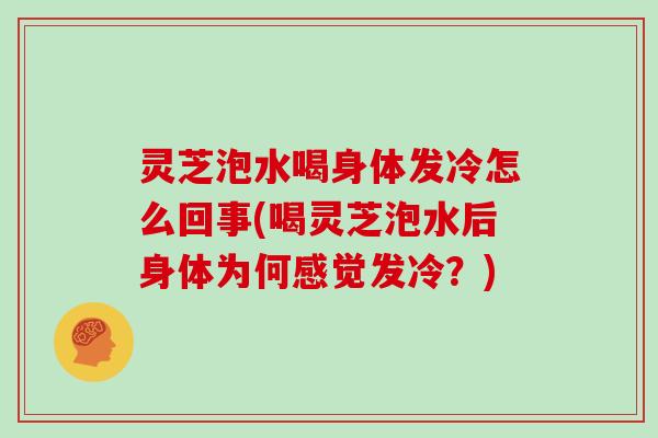 灵芝泡水喝身体发冷怎么回事(喝灵芝泡水后身体为何感觉发冷？)