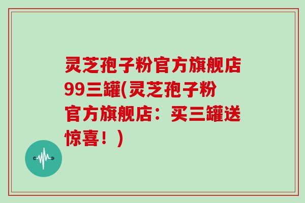 灵芝孢子粉官方旗舰店99三罐(灵芝孢子粉官方旗舰店：买三罐送惊喜！)