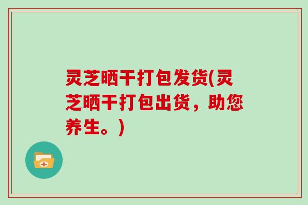 灵芝晒干打包发货(灵芝晒干打包出货,助您养生。)