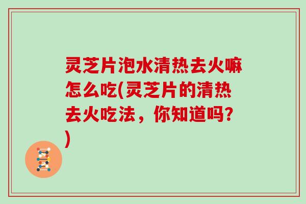 灵芝片泡水清热去火嘛怎么吃(灵芝片的清热去火吃法,你知道吗?)