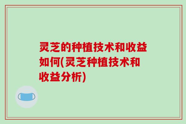 灵芝的种植技术和收益如何(灵芝种植技术和收益分析)