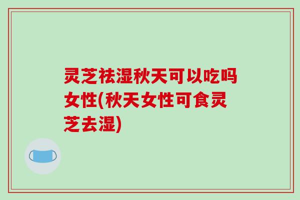 灵芝祛湿秋天可以吃吗女性(秋天女性可食灵芝去湿)