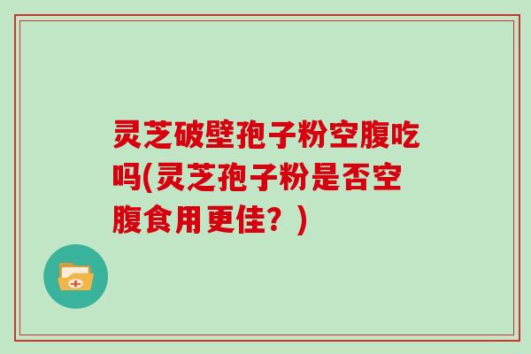 灵芝破壁孢子粉空腹吃吗(灵芝孢子粉是否空腹食用更佳？)