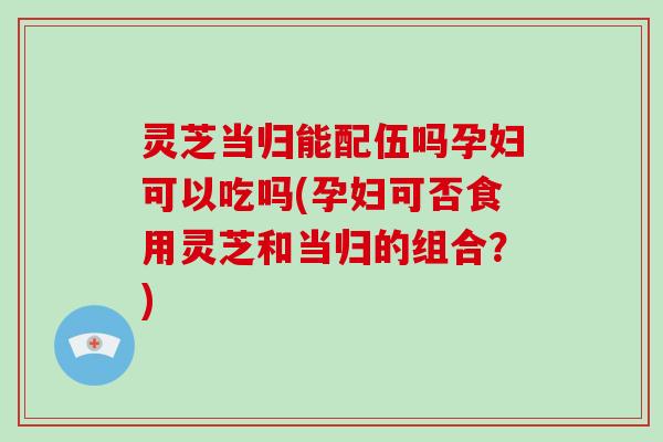 灵芝当归能配伍吗孕妇可以吃吗(孕妇可否食用灵芝和当归的组合?)