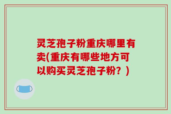 灵芝孢子粉重庆哪里有卖(重庆有哪些地方可以购买灵芝孢子粉?)