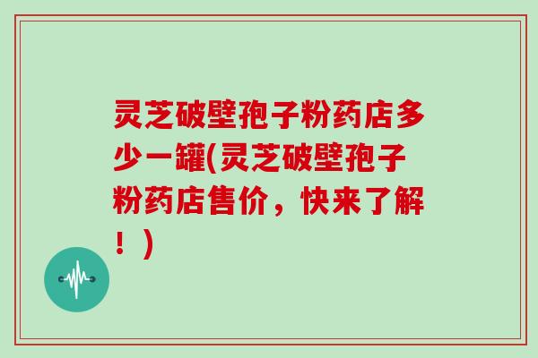 灵芝破壁孢子粉药店多少一罐(灵芝破壁孢子粉药店售价，快来了解！)