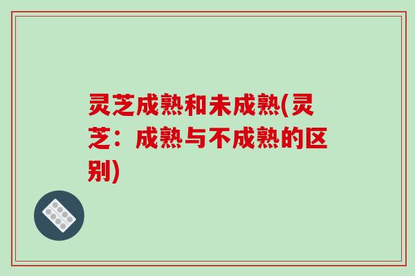 灵芝成熟和未成熟(灵芝:成熟与不成熟的区别)
