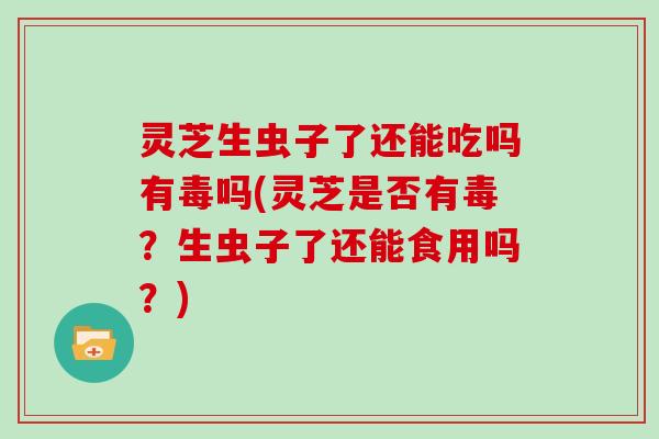 灵芝生虫子了还能吃吗有毒吗(灵芝是否有毒？生虫子了还能食用吗？)