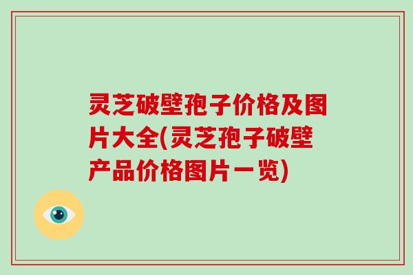 灵芝破壁孢子价格及图片大全(灵芝孢子破壁产品价格图片一览)