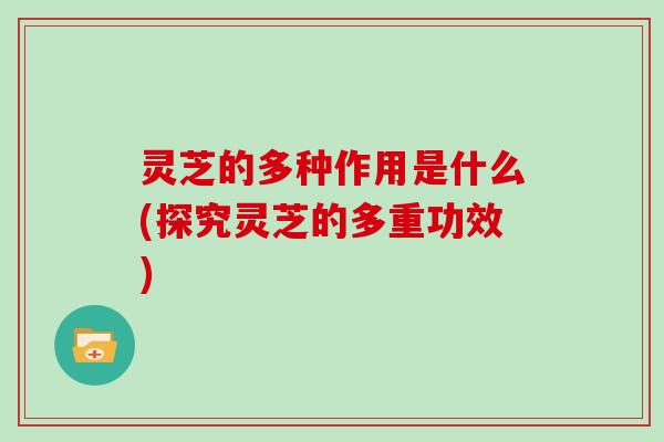 灵芝的多种作用是什么(探究灵芝的多重功效)
