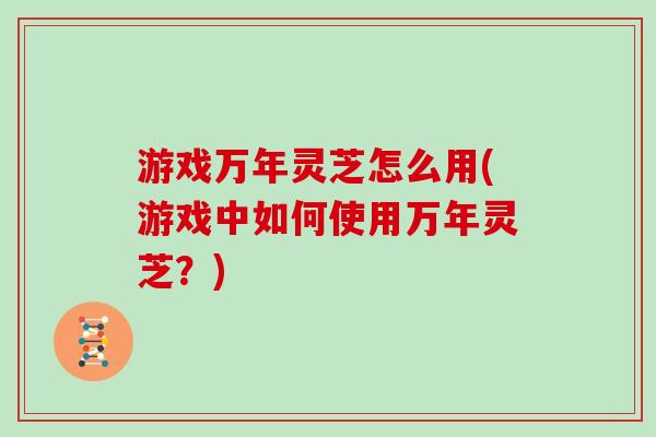 游戏万年灵芝怎么用(游戏中如何使用万年灵芝？)