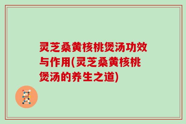 灵芝桑黄核桃煲汤功效与作用(灵芝桑黄核桃煲汤的养生之道)