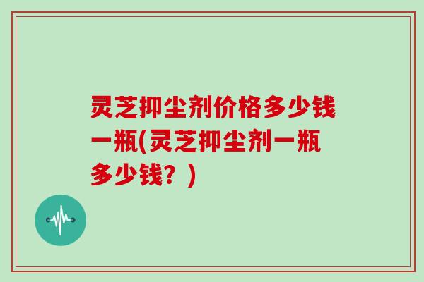 灵芝抑尘剂价格多少钱一瓶(灵芝抑尘剂一瓶多少钱?)