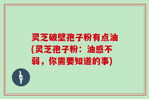 灵芝破壁孢子粉有点油(灵芝孢子粉:油感不弱,你需要知道的事)
