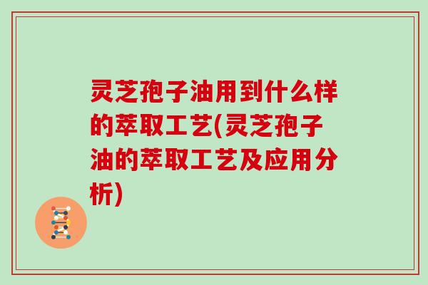 灵芝孢子油用到什么样的萃取工艺(灵芝孢子油的萃取工艺及应用分析)