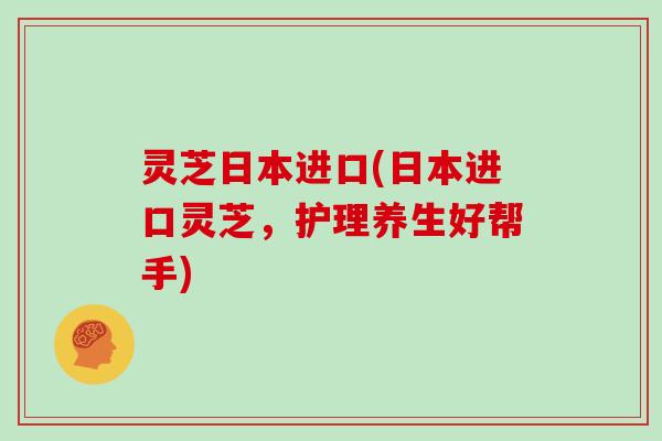 灵芝日本进口(日本进口灵芝,护理养生好帮手)