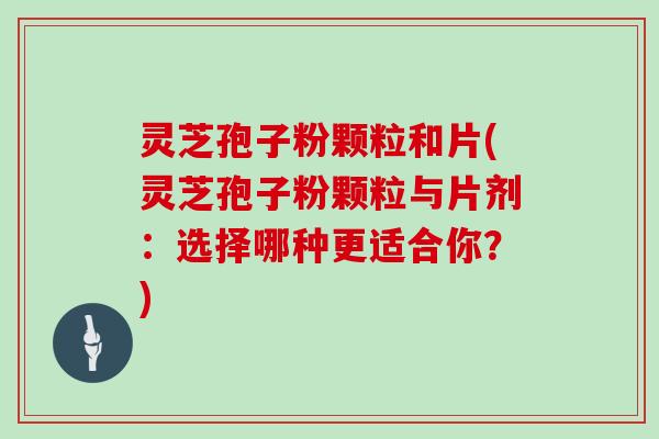 灵芝孢子粉颗粒和片(灵芝孢子粉颗粒与片剂:选择哪种更适合你?)
