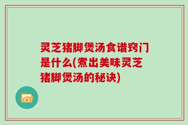 灵芝猪脚煲汤食谱窍门是什么(煮出美味灵芝猪脚煲汤的秘诀)