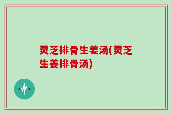 灵芝排骨生姜汤(灵芝生姜排骨汤)