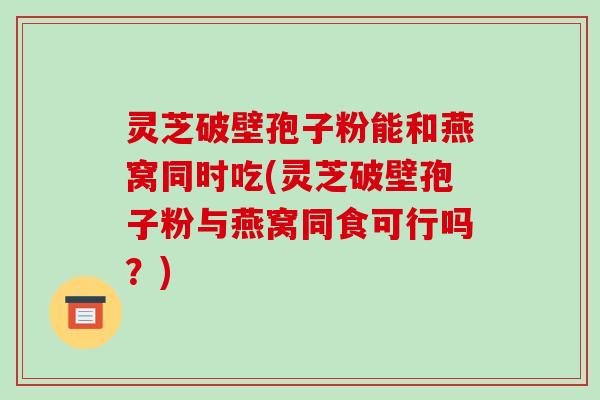灵芝破壁孢子粉能和燕窝同时吃(灵芝破壁孢子粉与燕窝同食可行吗？)