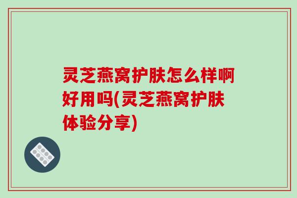 灵芝燕窝护肤怎么样啊好用吗(灵芝燕窝护肤体验分享)