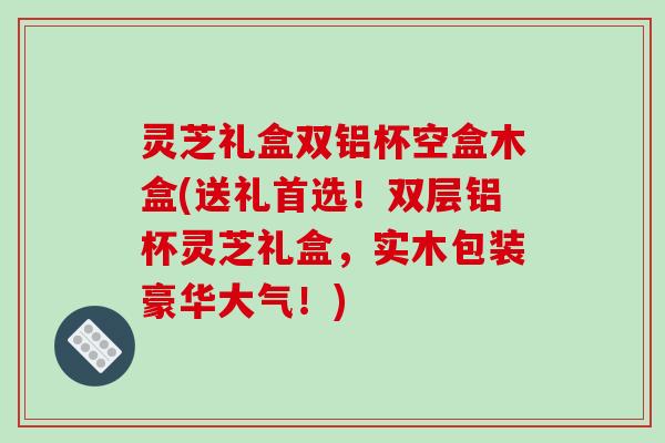 灵芝礼盒双铝杯空盒木盒(送礼首选!双层铝杯灵芝礼盒,实木包装豪华大气!)