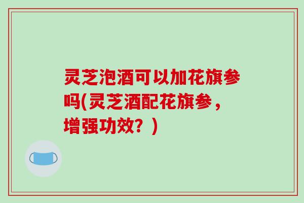 灵芝泡酒可以加花旗参吗(灵芝酒配花旗参,增强功效?)