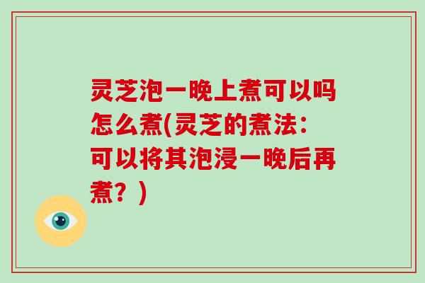 灵芝泡一晚上煮可以吗怎么煮(灵芝的煮法:可以将其泡浸一晚后再煮?)