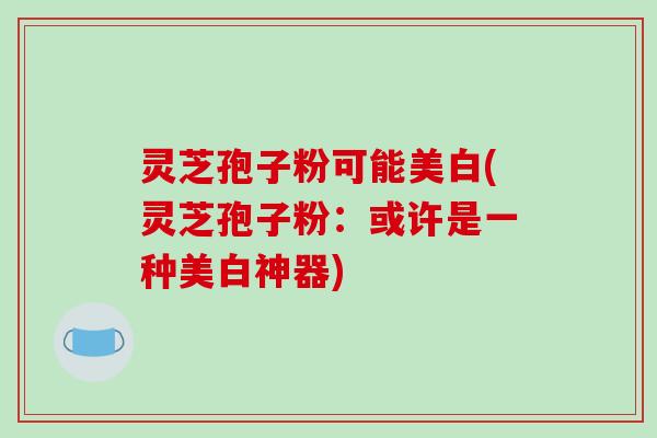 灵芝孢子粉可能美白(灵芝孢子粉：或许是一种美白神器)