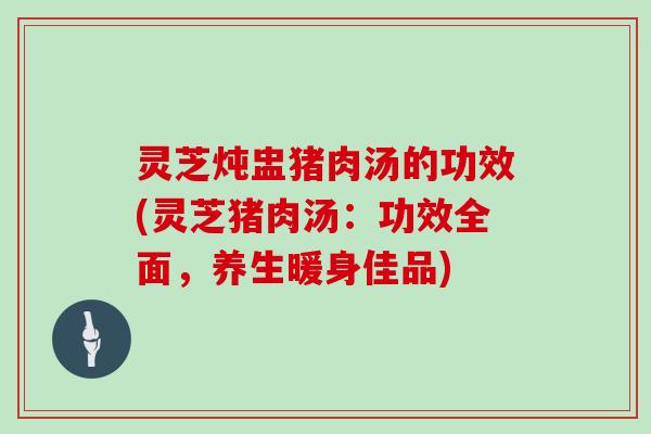灵芝炖盅猪肉汤的功效(灵芝猪肉汤:功效全面,养生暖身佳品)