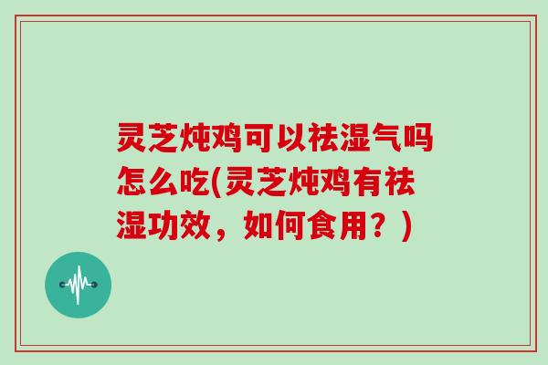 灵芝炖鸡可以祛湿气吗怎么吃(灵芝炖鸡有祛湿功效，如何食用？)