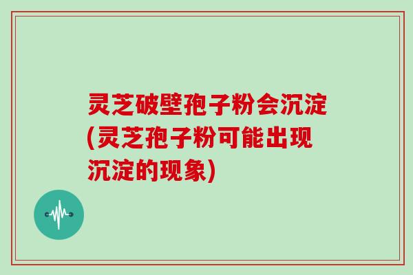 灵芝破壁孢子粉会沉淀(灵芝孢子粉可能出现沉淀的现象)
