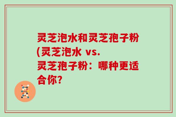 灵芝泡水和灵芝孢子粉(灵芝泡水 vs. 灵芝孢子粉:哪种更适合你?