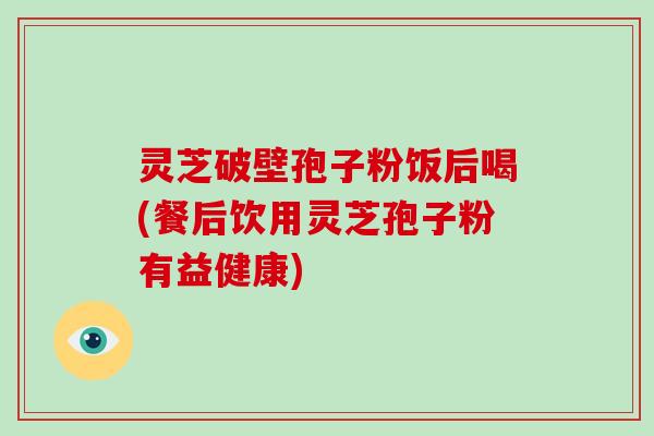灵芝破壁孢子粉饭后喝(餐后饮用灵芝孢子粉有益健康)