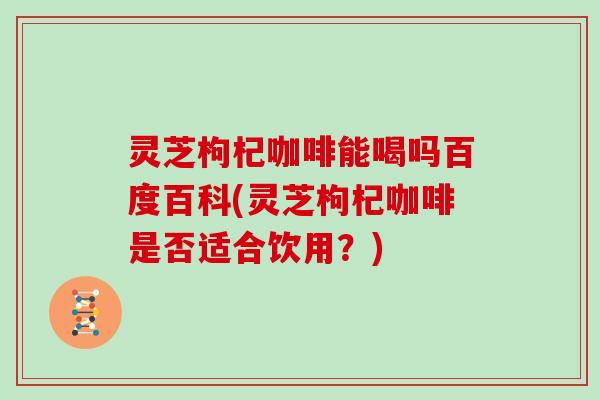 灵芝枸杞咖啡能喝吗百度百科(灵芝枸杞咖啡是否适合饮用?)