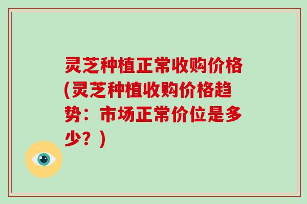 灵芝种植正常收购价格(灵芝种植收购价格趋势:市场正常价位是多少?)