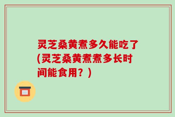 灵芝桑黄煮多久能吃了(灵芝桑黄煮煮多长时间能食用?)