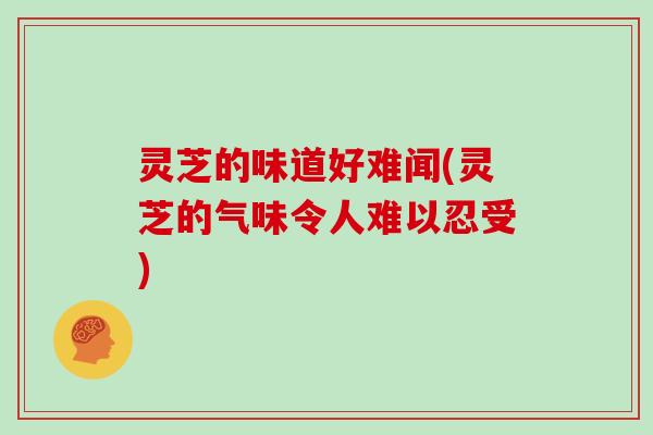 灵芝的味道好难闻(灵芝的气味令人难以忍受)