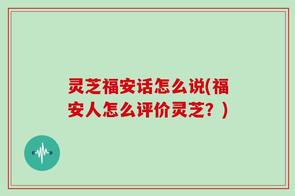 灵芝福安话怎么说(福安人怎么评价灵芝？)