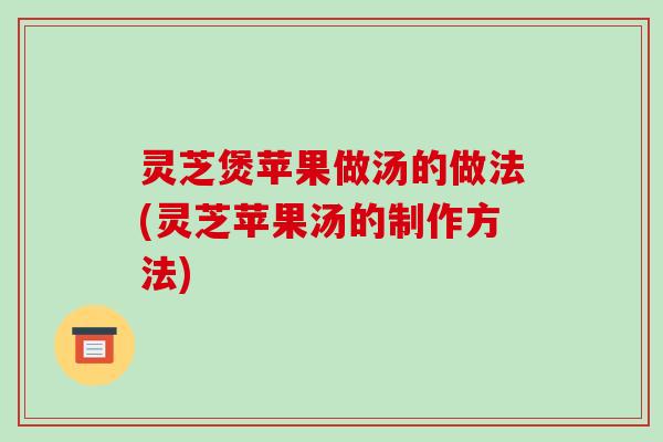 灵芝煲苹果做汤的做法(灵芝苹果汤的制作方法)