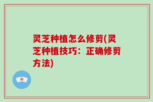 灵芝种植怎么修剪(灵芝种植技巧:正确修剪方法)
