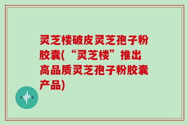 灵芝楼破皮灵芝孢子粉胶囊(“灵芝楼”推出高品质灵芝孢子粉胶囊产品)