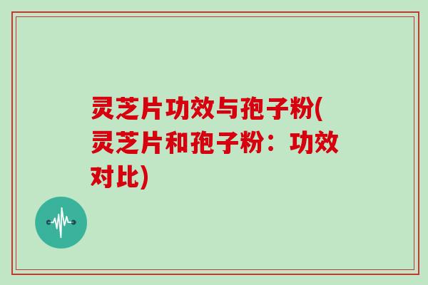 灵芝片功效与孢子粉(灵芝片和孢子粉:功效对比)