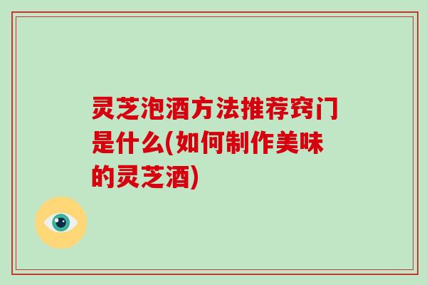 灵芝泡酒方法推荐窍门是什么(如何制作美味的灵芝酒)