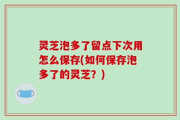灵芝泡多了留点下次用怎么保存(如何保存泡多了的灵芝?)