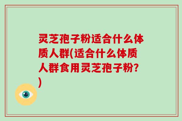 灵芝孢子粉适合什么体质人群(适合什么体质人群食用灵芝孢子粉?)