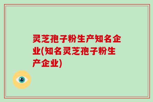 灵芝孢子粉生产知名企业(知名灵芝孢子粉生产企业)