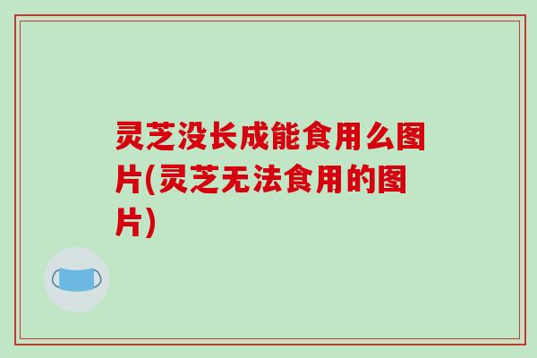 灵芝没长成能食用么图片(灵芝无法食用的图片)